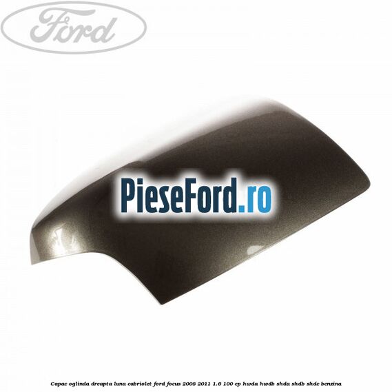Capac oglinda dreapta luna cabriolet Ford Focus 2008-2011 1.6 100 cp HWDA, HWDB, SHDA, SHDB, SHDC benzina