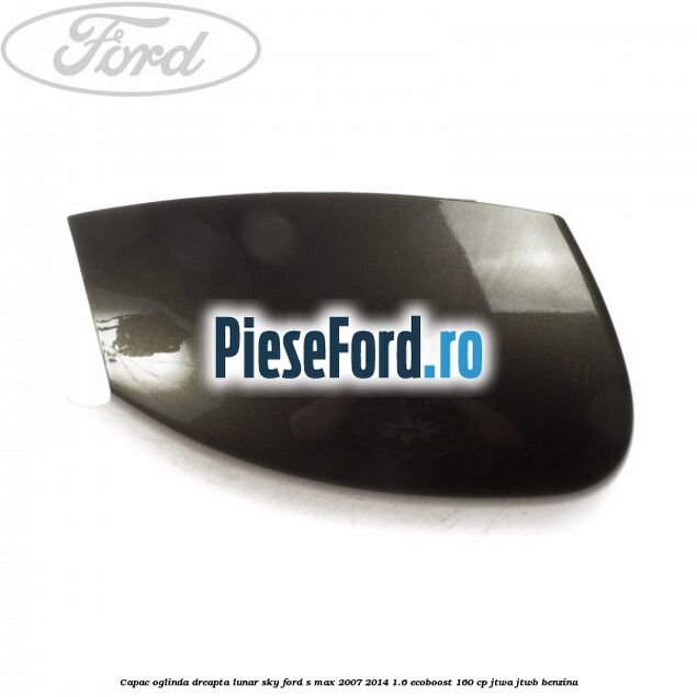 Capac oglinda dreapta lunar sky Ford S-Max 2007-2014 1.6 EcoBoost 160 cp JTWA, JTWB benzina