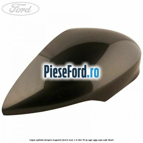 Capac oglinda dreapta magnetic Ford B-Max 1.5 TDCi 75 cp UGJC, UGJG, XUJA, XUJB diesel