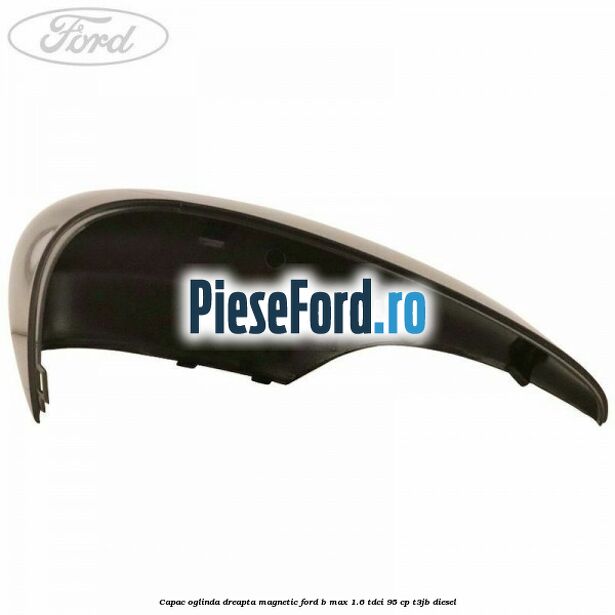 Capac oglinda dreapta magnetic Ford B-Max 1.6 TDCi 95 cp T3JB diesel