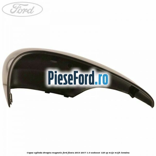 Capac oglinda dreapta magnetic Ford Fiesta 2013-2017 1.0 EcoBoost 125 cp Capac oglinda dreapta magnetic Ford Fiesta 2013-2017 1.0 EcoBoost 125 cp M1JE, M1JH benzina