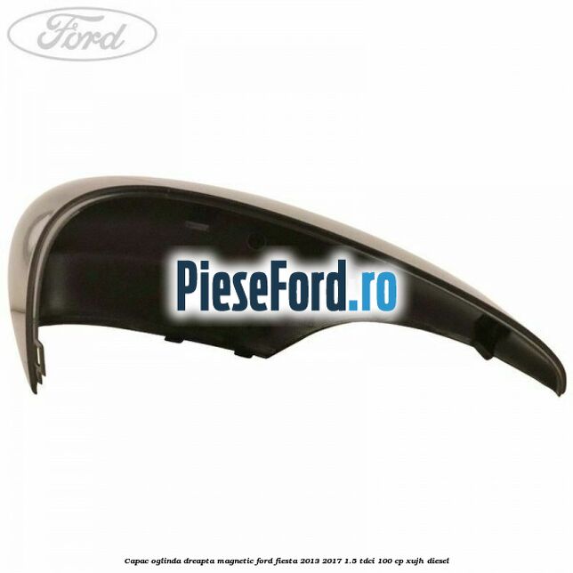 Capac oglinda dreapta magnetic Ford Fiesta 2013-2017 1.5 TDCi 100 cp XUJH diesel