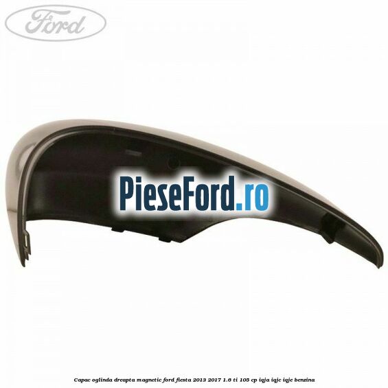 Capac oglinda dreapta magnetic Ford Fiesta 2013-2017 1.6 Ti 105 cp IQJA, IQJC, IQJE benzina