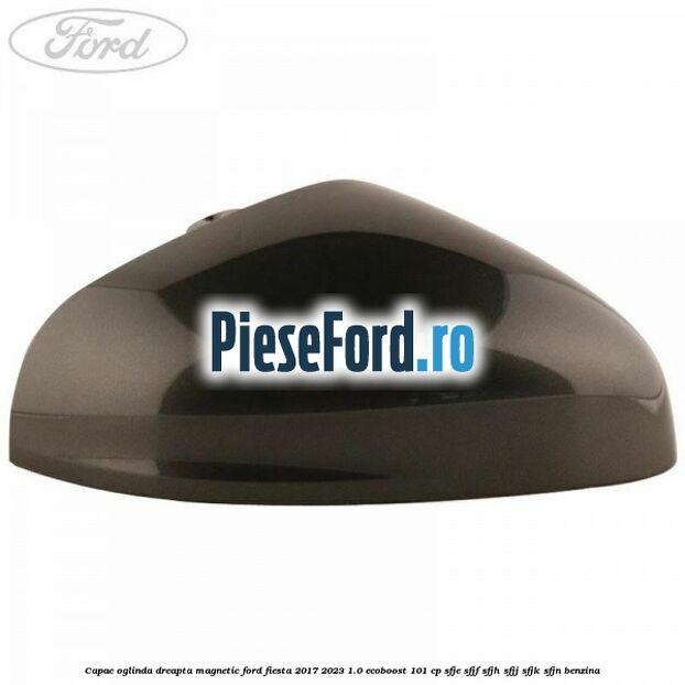 Capac oglinda dreapta magnetic Ford Fiesta 2017-2023 1.0 EcoBoost 101 cp SFJE, SFJF, SFJH, SFJJ, SFJK, SFJN benzina