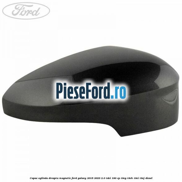 Capac oglinda dreapta magnetic Ford Galaxy 2015-2023 2.0 TDCi 180 cp Capac oglinda dreapta magnetic Ford Galaxy 2015-2023 2.0 TDCi 180 cp T8CG, T8CH, T8CI, T8CJ diesel