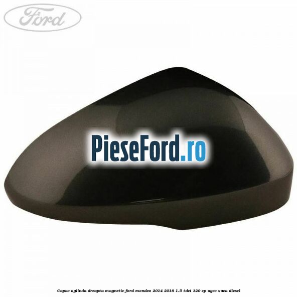 Capac oglinda dreapta magnetic Ford Mondeo 2014-2018 1.5 TDCi 120 cp UGCC, XUCA diesel