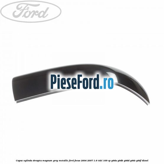 Capac oglinda dreapta magnum grey metallic Ford Focus 2004-2007 1.6 TDCi 109 cp G8DA, G8DB, G8DD, G8DE, G8DF diesel