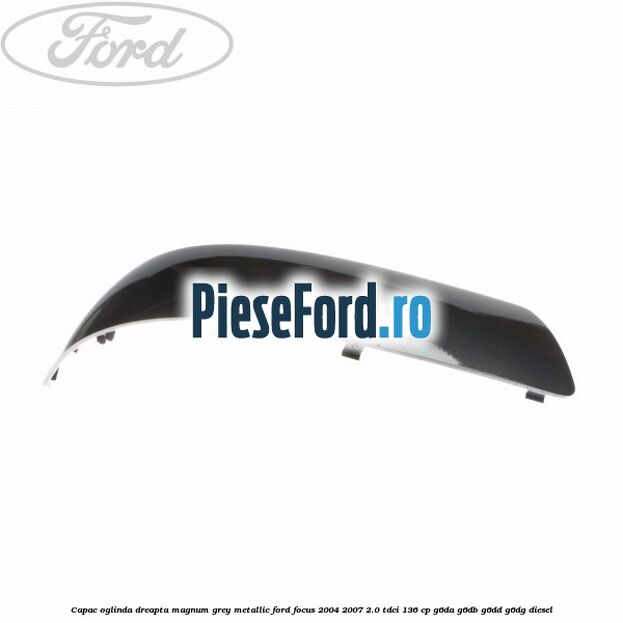 Capac oglinda dreapta magnum grey metallic Ford Focus 2004-2007 2.0 TDCi 136 cp G6DA, G6DB, G6DD, G6DG diesel