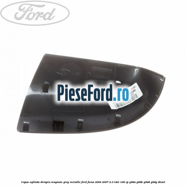 Capac oglinda dreapta magnum grey metallic Ford Focus 2004-2007 2.0 TDCi 136 cp G6DA, G6DB, G6DD, G6DG diesel