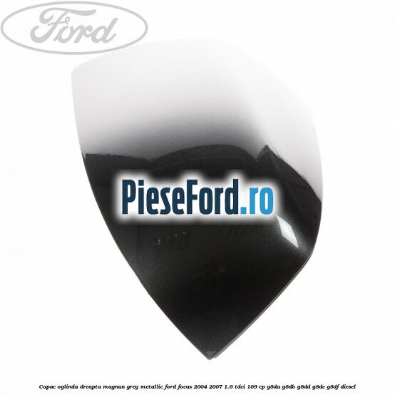 Capac oglinda dreapta magnun grey metallic Ford Focus 2004-2007 1.6 TDCi 109 cp G8DA, G8DB, G8DD, G8DE, G8DF diesel