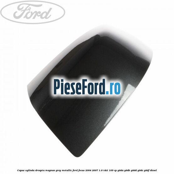Capac oglinda dreapta magnun grey metallic Ford Focus 2004-2007 1.6 TDCi 109 cp G8DA, G8DB, G8DD, G8DE, G8DF diesel