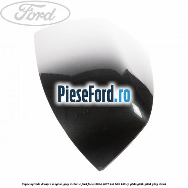 Capac oglinda dreapta magnun grey metallic Ford Focus 2004-2007 2.0 TDCi 136 cp G6DA, G6DB, G6DD, G6DG diesel