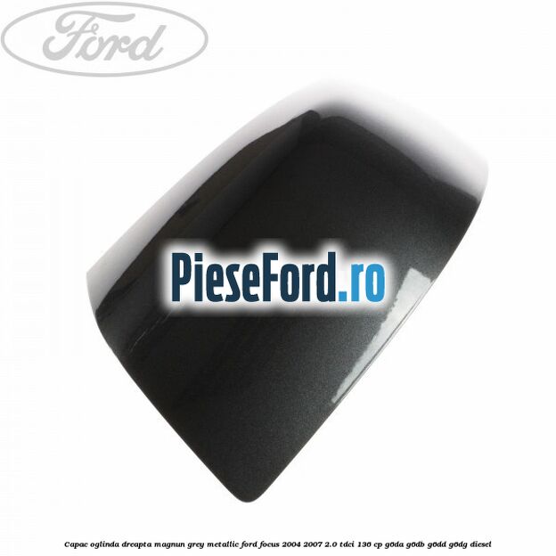 Capac oglinda dreapta magnun grey metallic Ford Focus 2004-2007 2.0 TDCi 136 cp G6DA, G6DB, G6DD, G6DG diesel