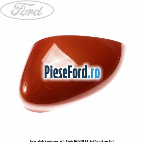 Capac oglinda dreapta mars red Ford Fiesta 2013-2017 1.5 TDCi 95 cp XVJB, XVJC diesel