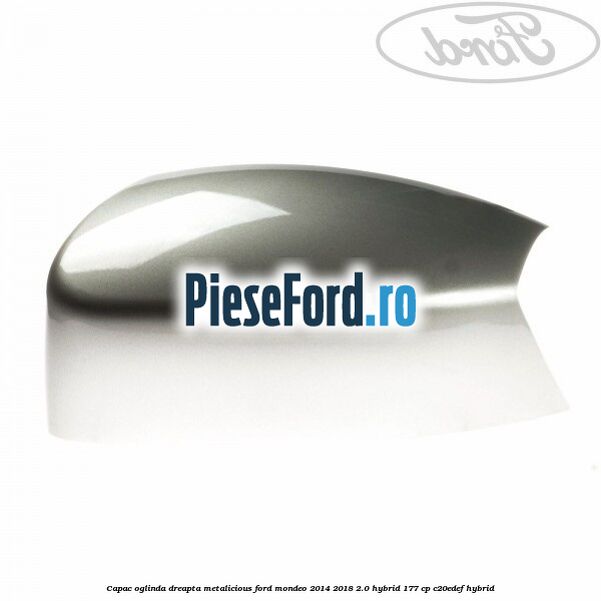 Capac oglinda dreapta metalicious Ford Mondeo 2014-2018 2.0 Hybrid 177 cp Capac oglinda dreapta metalicious Ford Mondeo 2014-2018 2.0 Hybrid 177 cp C20EDEF hybrid