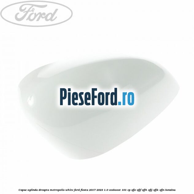 Capac oglinda dreapta metropolis white Ford Fiesta 2017-2023 1.0 EcoBoost 101 cp SFJE, SFJF, SFJH, SFJJ, SFJK, SFJN benzina