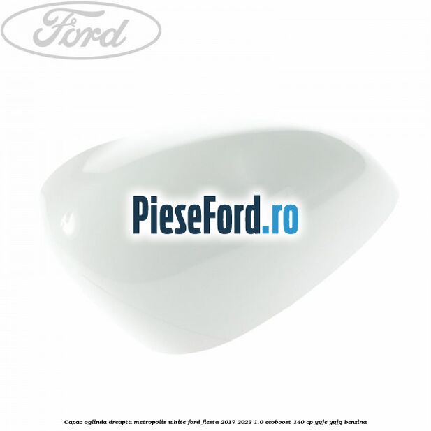 Capac oglinda dreapta metropolis white Ford Fiesta 2017-2023 1.0 EcoBoost 140 cp YYJE, YYJG benzina