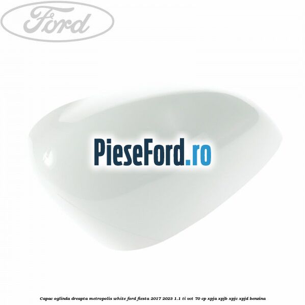 Capac oglinda dreapta metropolis white Ford Fiesta 2017-2023 1.1 Ti-VCT 70 cp XPJA, XPJB, XPJC, XPJD benzina