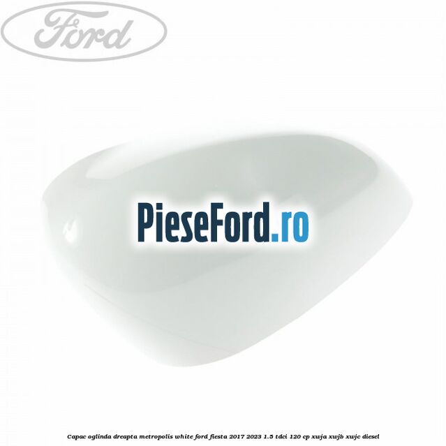 Capac oglinda dreapta metropolis white Ford Fiesta 2017-2023 1.5 TDCi 120 cp XWJA, XWJB, XWJC diesel