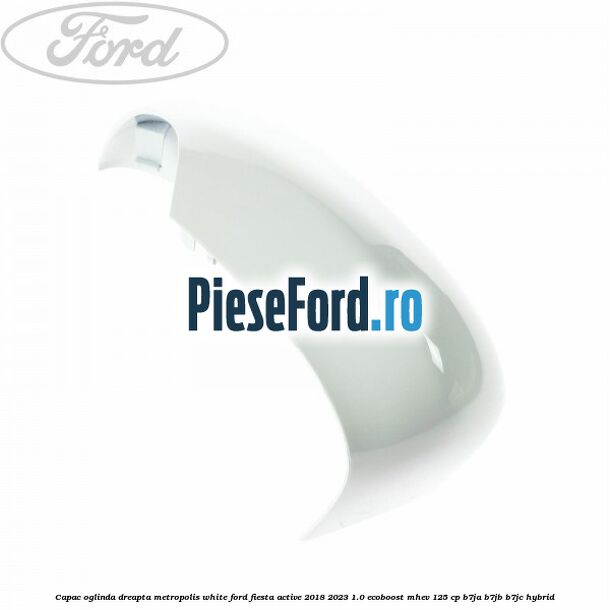 Capac oglinda dreapta metropolis white Ford Fiesta Active 2018-2023 1.0 EcoBoost mHEV 125 cp Capac oglinda dreapta metropolis white Ford Fiesta Active 2018-2023 1.0 EcoBoost mHEV 125 cp B7JA, B7JB, B7JC Hybrid