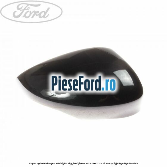 Capac oglinda dreapta midnight sky Ford Fiesta 2013-2017 1.6 Ti 105 cp IQJA, IQJC, IQJE benzina