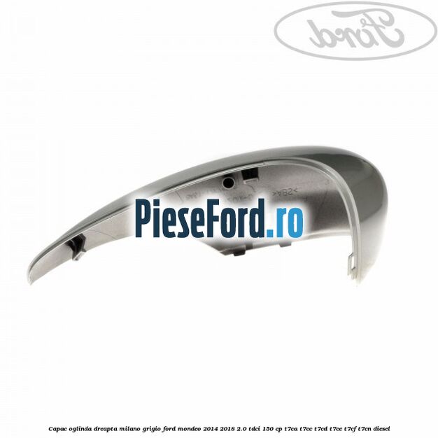 Capac oglinda dreapta milano grigio Ford Mondeo 2014-2018 2.0 TDCi 150 cp Capac oglinda dreapta milano grigio Ford Mondeo 2014-2018 2.0 TDCi 150 cp T7CA, T7CC, T7CD, T7CE, T7CF, T7CN diesel
