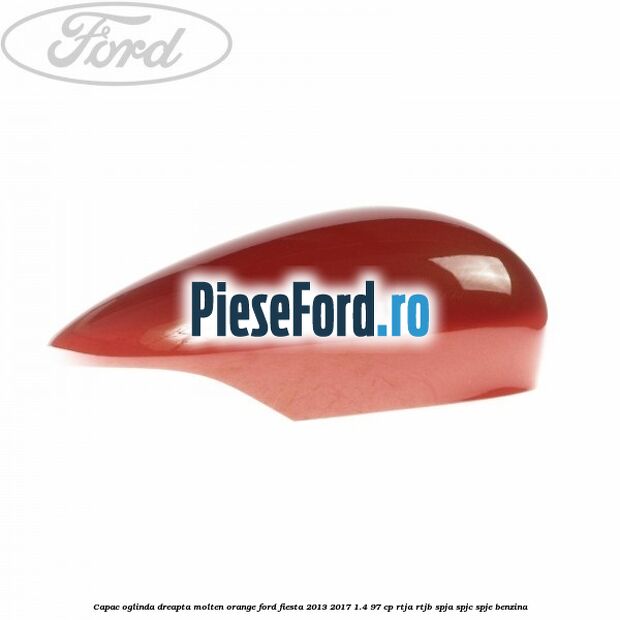 Capac oglinda dreapta molten orange Ford Fiesta 2013-2017 1.4 97 cp RTJA, RTJB, SPJA, SPJC, SPJE benzina