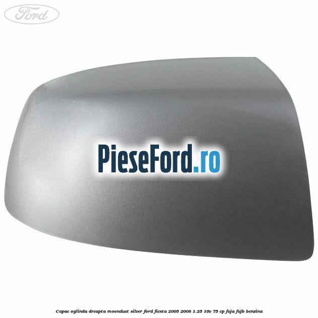 Capac oglinda dreapta moondust silver Ford Fiesta 2005-2008 1.25 16V 75 cp FUJA, FUJB benzina