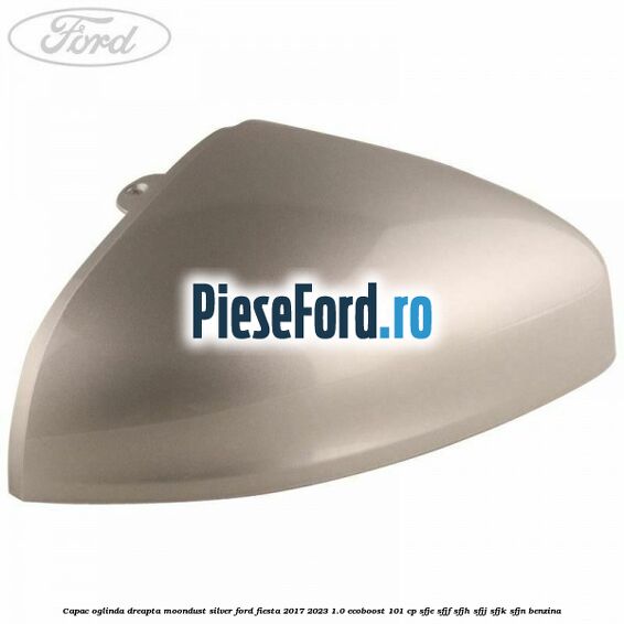Capac oglinda dreapta moondust silver Ford Fiesta 2017-2023 1.0 EcoBoost 101 cp SFJE, SFJF, SFJH, SFJJ, SFJK, SFJN benzina