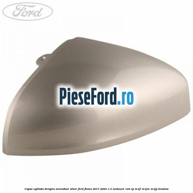 Capac oglinda dreapta moondust silver Ford Fiesta 2017-2023 1.0 EcoBoost 124 cp M1JL, M1JM, M1JP benzina