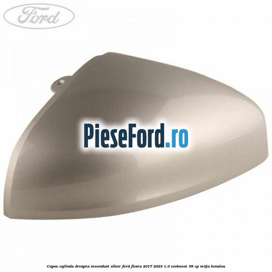Capac oglinda dreapta moondust silver Ford Fiesta 2017-2023 1.0 EcoBoost 95 cp M0JA benzina