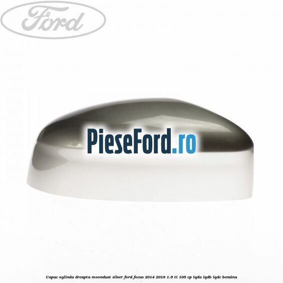 Capac oglinda dreapta moondust silver Ford Focus 2014-2018 1.6 Ti 105 cp IQDA, IQDB, IQDC benzina