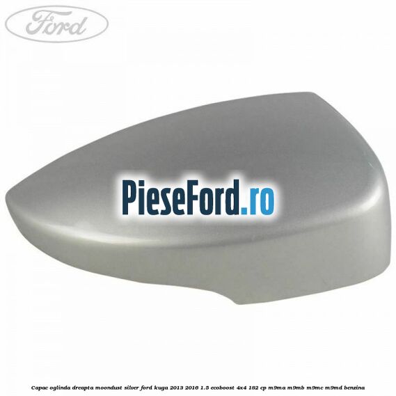Capac oglinda dreapta moondust silver Ford Kuga 2013-2016 1.5 EcoBoost 4x4 182 cp M9MA, M9MB, M9MC, M9MD benzina