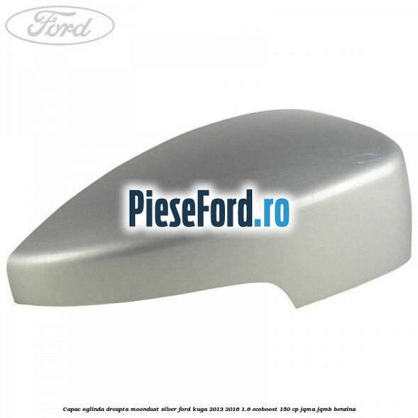 Capac oglinda dreapta moondust silver Ford Kuga 2013-2016 1.6 EcoBoost 150 cp JQMA, JQMB benzina