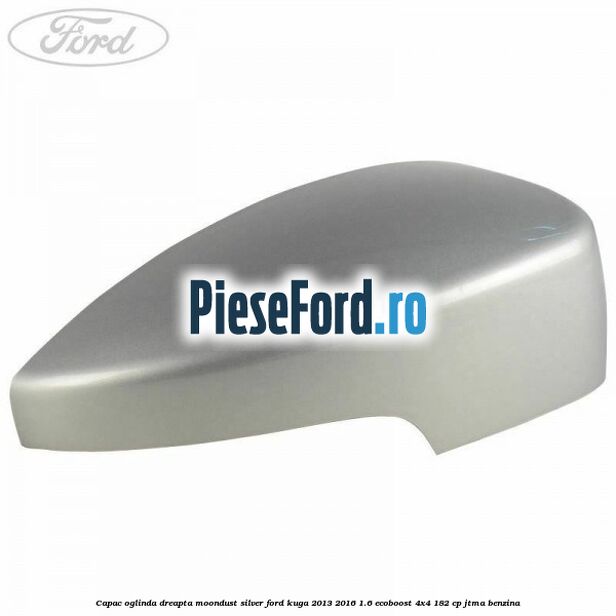 Capac oglinda dreapta moondust silver Ford Kuga 2013-2016 1.6 EcoBoost 4x4 182 cp JTMA benzina