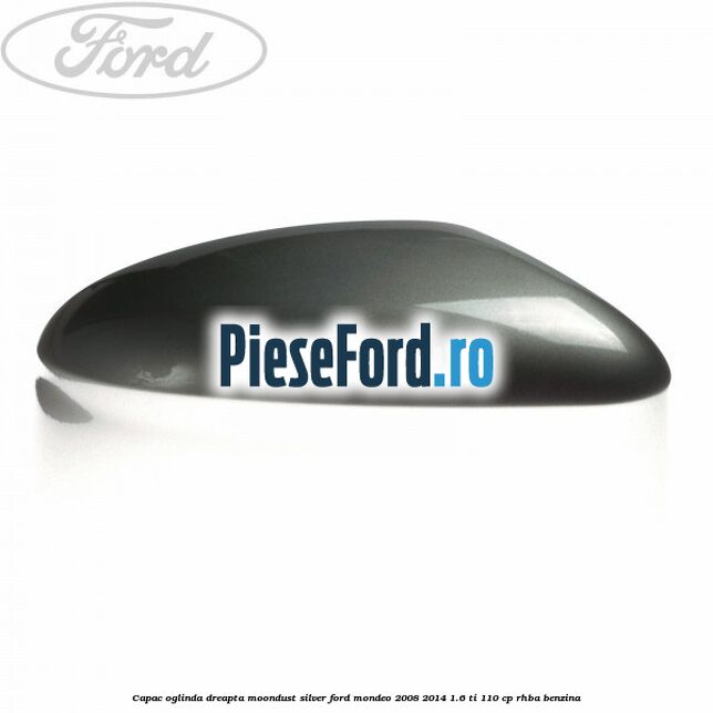 Capac oglinda dreapta moondust silver Ford Mondeo 2008-2014 1.6 Ti 110 cp Capac oglinda dreapta moondust silver Ford Mondeo 2008-2014 1.6 Ti 110 cp RHBA benzina