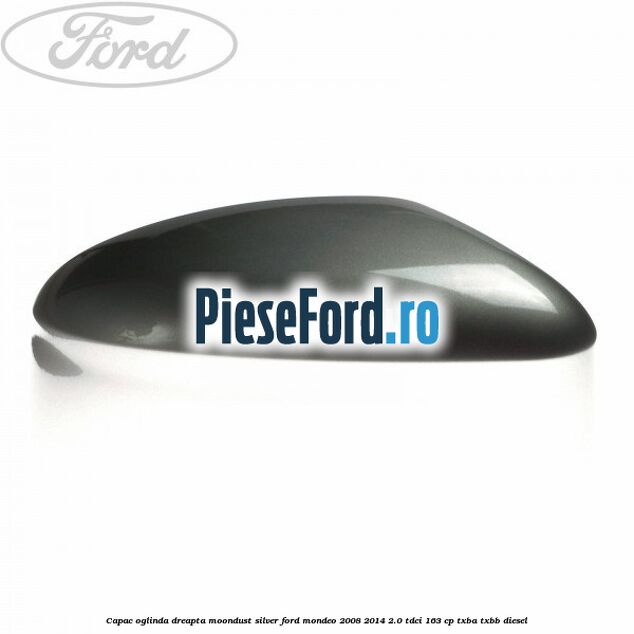 Capac oglinda dreapta moondust silver Ford Mondeo 2008-2014 2.0 TDCi 163 cp Capac oglinda dreapta moondust silver Ford Mondeo 2008-2014 2.0 TDCi 163 cp TXBA, TXBB diesel