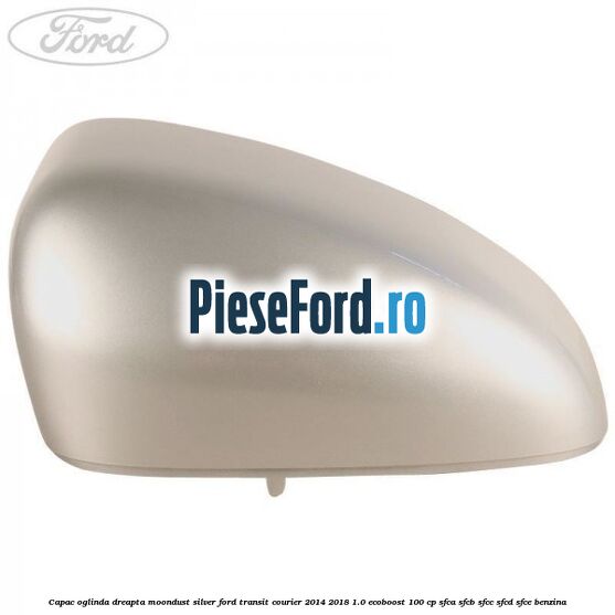 Capac oglinda dreapta moondust silver Ford Transit Courier 2014-2018 1.0 EcoBoost 100 cp SFCA, SFCB, SFCC, SFCD, SFCE benzina