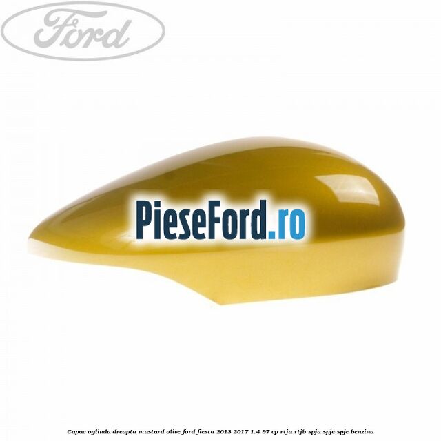 Capac oglinda dreapta mustard olive Ford Fiesta 2013-2017 1.4 97 cp RTJA, RTJB, SPJA, SPJC, SPJE benzina