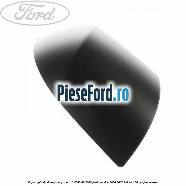 Capac oglinda dreapta negru an 10/2000-06/2003 Ford Mondeo 2000-2007 1.8 SCi 130 cp CFBA benzina
