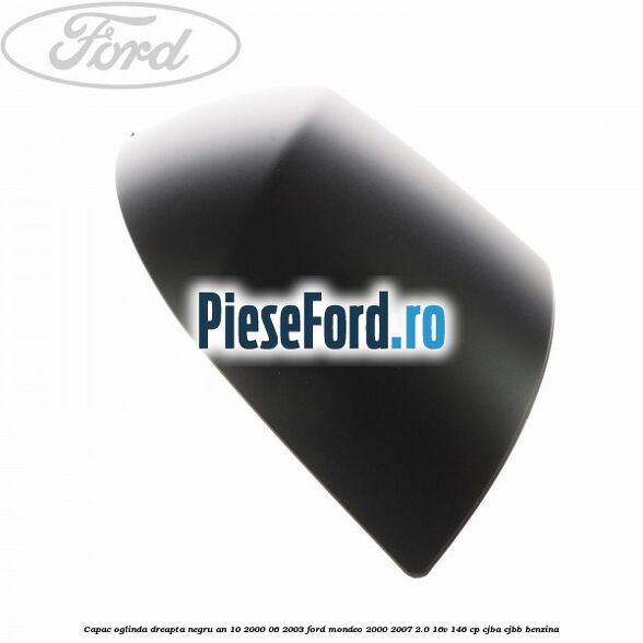 Capac oglinda dreapta negru an 10/2000-06/2003 Ford Mondeo 2000-2007 2.0 16V 146 cp CJBA, CJBB benzina