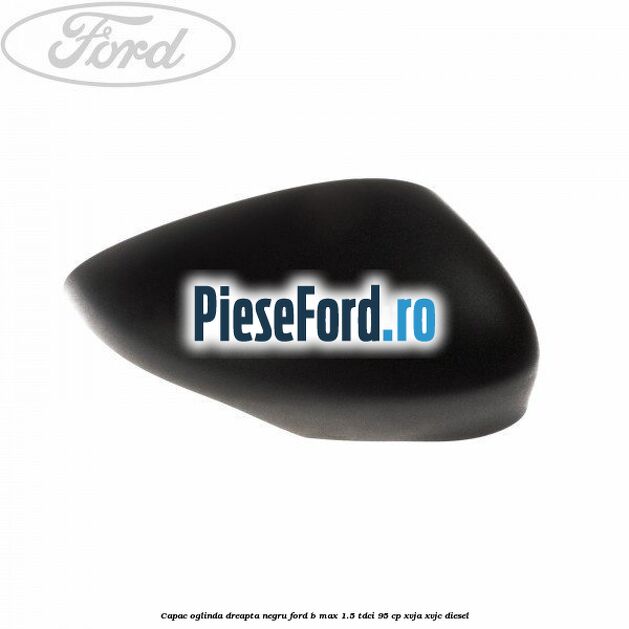 Capac oglinda dreapta negru Ford B-Max 1.5 TDCi 95 cp XVJA, XVJC diesel
