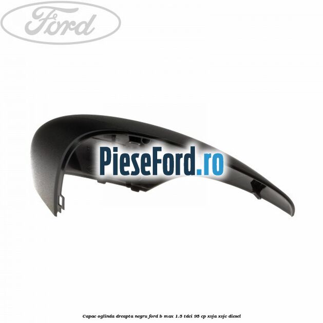 Capac oglinda dreapta negru Ford B-Max 1.5 TDCi 95 cp XVJA, XVJC diesel