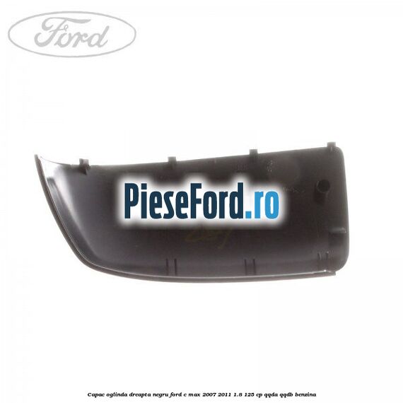 Capac oglinda dreapta negru Ford C-Max 2007-2011 1.8 125 cp Capac oglinda dreapta negru Ford C-Max 2007-2011 1.8 125 cp QQDA, QQDB benzina
