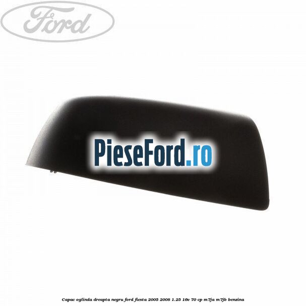 Capac oglinda dreapta negru Ford Fiesta 2005-2008 1.25 16V 70 cp M7JA, M7JB benzina