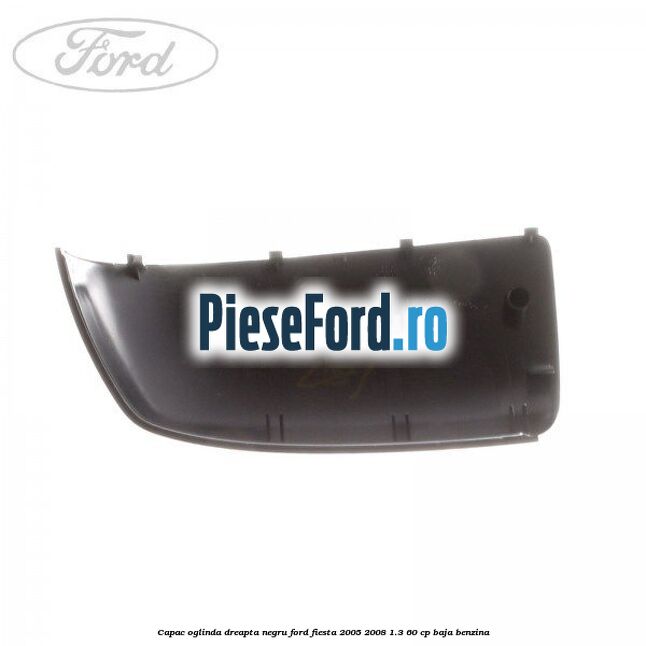 Capac oglinda dreapta negru Ford Fiesta 2005-2008 1.3 60 cp BAJA benzina