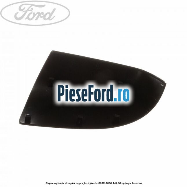 Capac oglinda dreapta negru Ford Fiesta 2005-2008 1.3 60 cp BAJA benzina