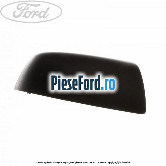 Capac oglinda dreapta negru Ford Fiesta 2005-2008 1.4 16V 80 cp Capac oglinda dreapta negru Ford Fiesta 2005-2008 1.4 16V 80 cp FXJA, FXJB benzina