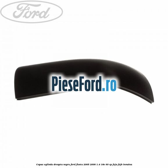 Capac oglinda dreapta negru Ford Fiesta 2005-2008 1.4 16V 80 cp Capac oglinda dreapta negru Ford Fiesta 2005-2008 1.4 16V 80 cp FXJA, FXJB benzina