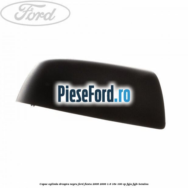 Capac oglinda dreapta negru Ford Fiesta 2005-2008 1.6 16V 100 cp FYJA, FYJB benzina